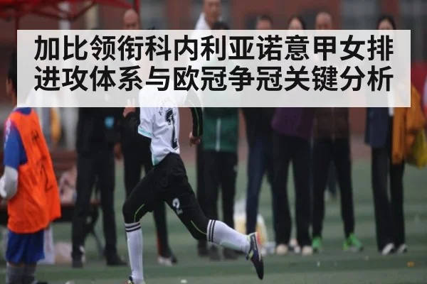 加比领衔科内利亚诺意甲女排进攻体系与欧冠争冠关键分析